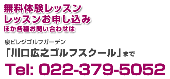 無料体験レッスンレッスンお申し込み
ほか各種お問い合わせは泉ビレジゴルフガーデン「川口広之ゴルフスクール」までTel: 022-379-5052